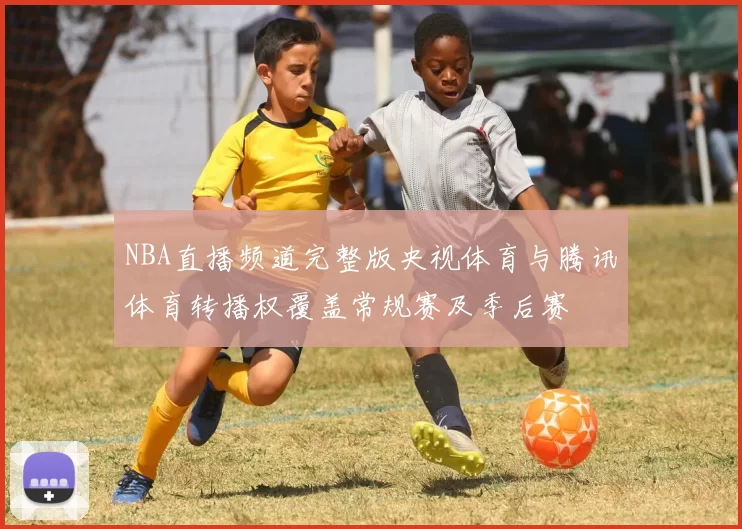 NBA直播频道完整版央视体育与腾讯体育转播权覆盖常规赛及季后赛