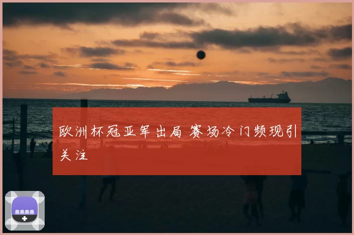欧洲杯冠亚军出局 赛场冷门频现引关注