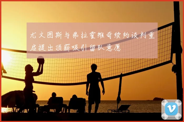 尤文图斯与弗拉霍维奇续约谈判重启提出顶薪吸引留队意愿