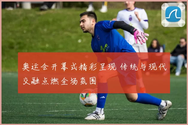 奥运会开幕式精彩呈现 传统与现代交融点燃全场氛围