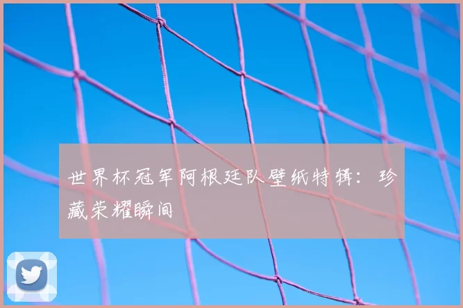 世界杯冠军阿根廷队壁纸特辑:珍藏荣耀瞬间