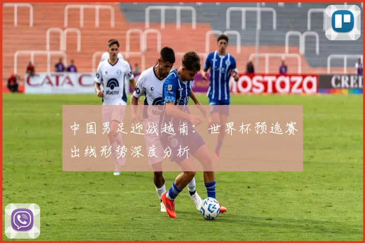 中国男足迎战越南：世界杯预选赛出线形势深度分析