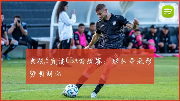 央视5直播CBA常规赛,球队争冠形势明朗化