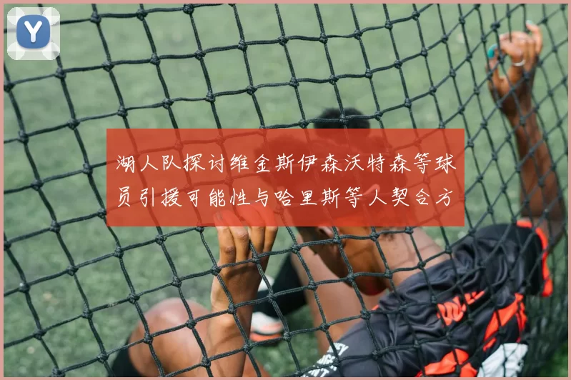 湖人队探讨维金斯伊森沃特森等球员引援可能性与哈里斯等人契合方向