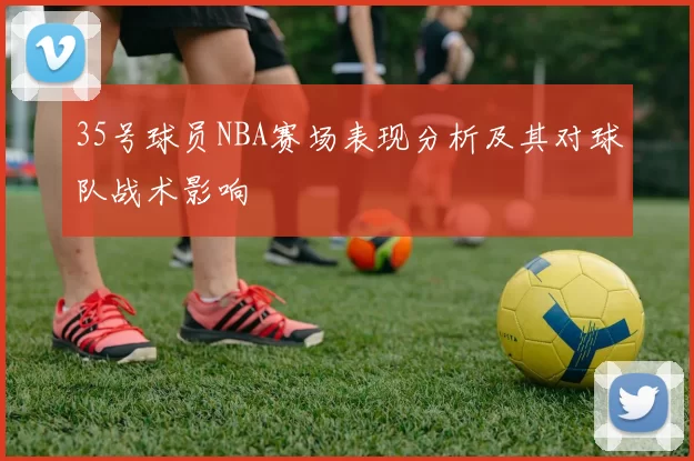 35号球员NBA赛场表现分析及其对球队战术影响