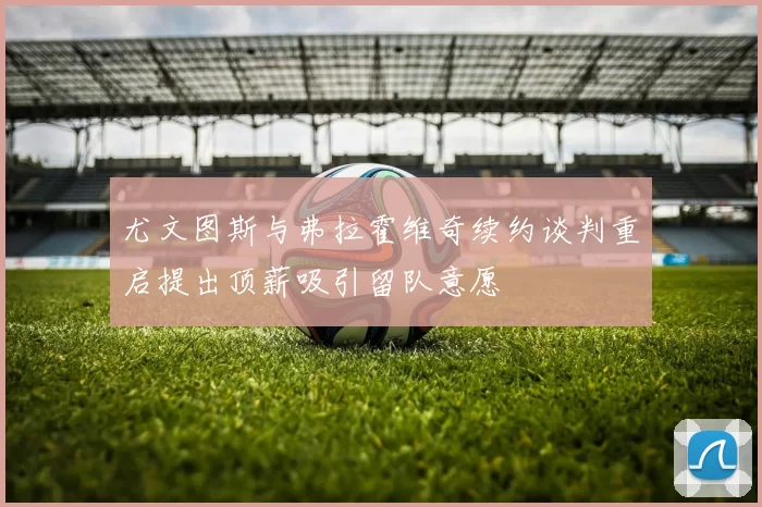 尤文图斯与弗拉霍维奇续约谈判重启提出顶薪吸引留队意愿