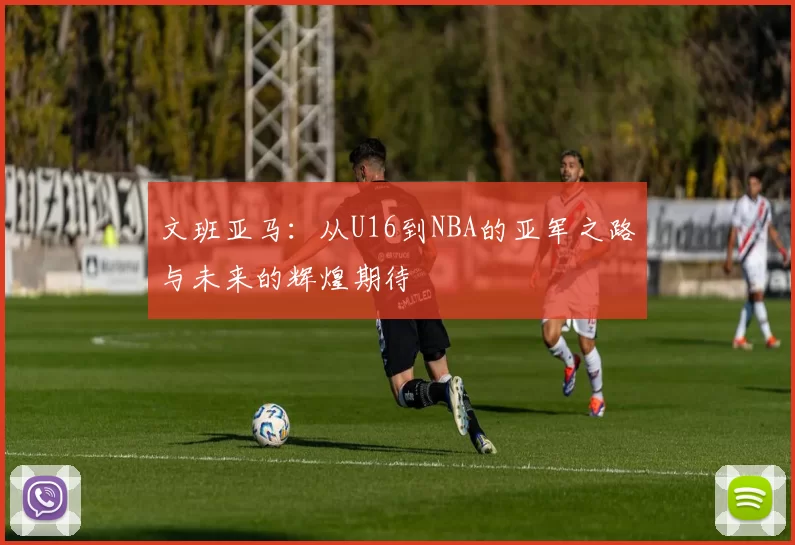 文班亚马:从U16到NBA的亚军之路与未来的辉煌期待