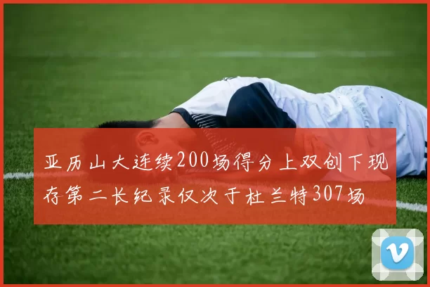 亚历山大连续200场得分上双创下现存第二长纪录仅次于杜兰特307场