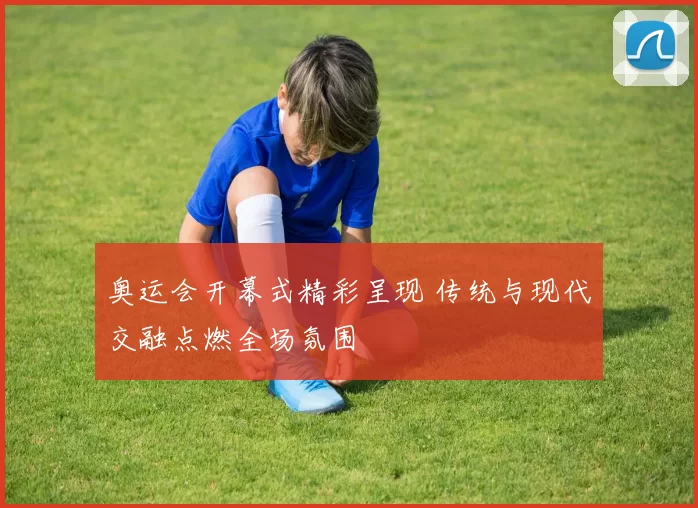 奥运会开幕式精彩呈现 传统与现代交融点燃全场氛围