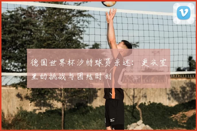 德国世界杯沙特球员亲述：更衣室里的挑战与团结时刻