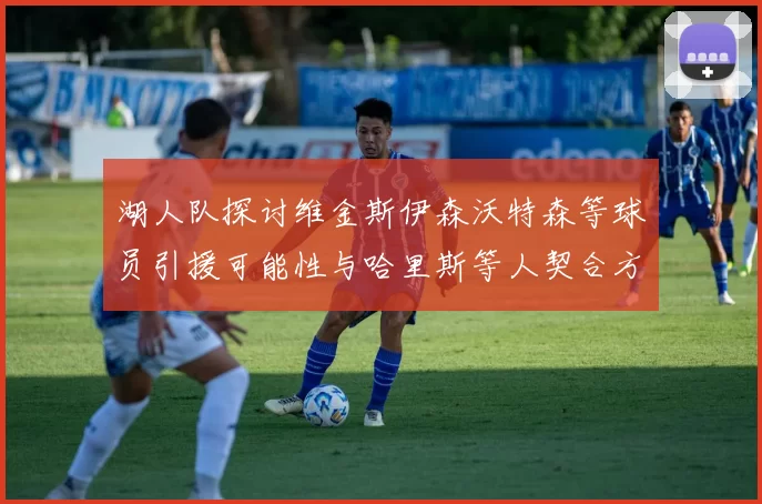 湖人队探讨维金斯伊森沃特森等球员引援可能性与哈里斯等人契合方向