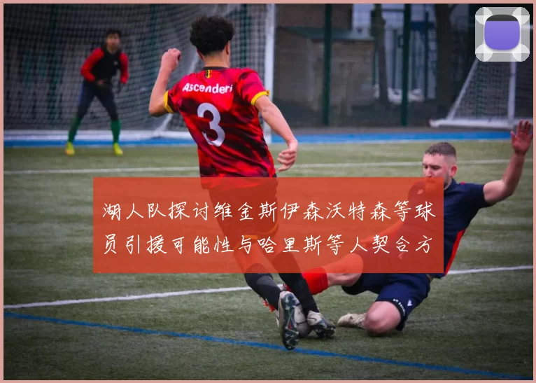 湖人队探讨维金斯伊森沃特森等球员引援可能性与哈里斯等人契合方向
