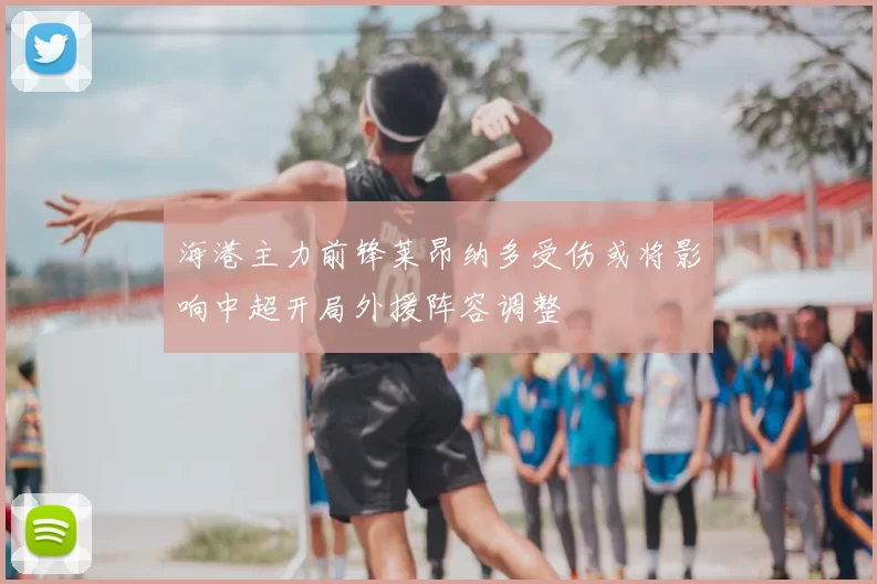 海港主力前锋莱昂纳多受伤或将影响中超开局外援阵容调整