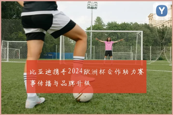 比亚迪携手2024欧洲杯合作助力赛事传播与品牌升级