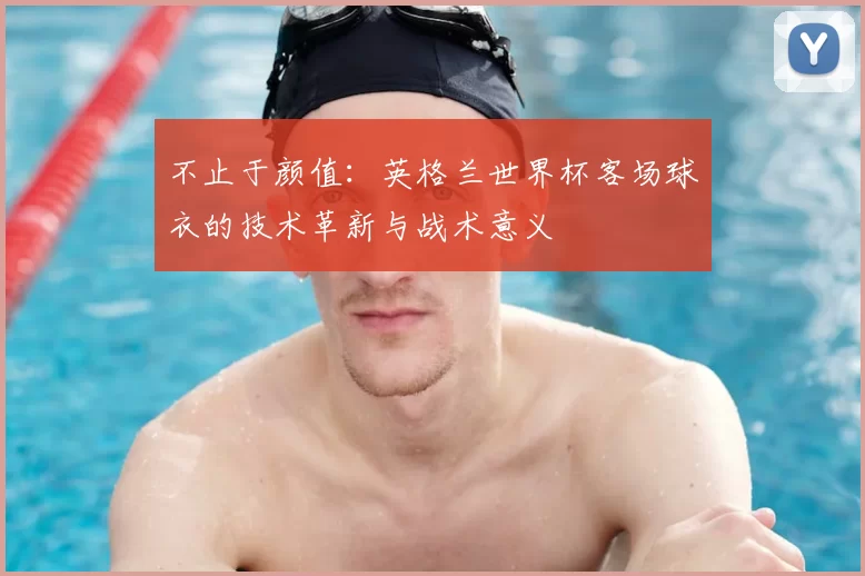 不止于颜值：英格兰世界杯客场球衣的技术革新与战术意义