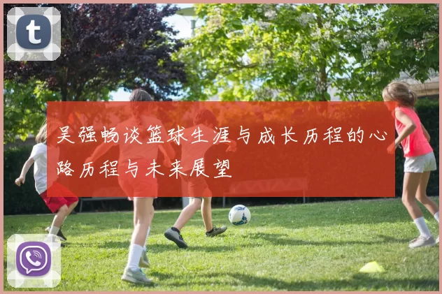 吴强畅谈篮球生涯与成长历程的心路历程与未来展望