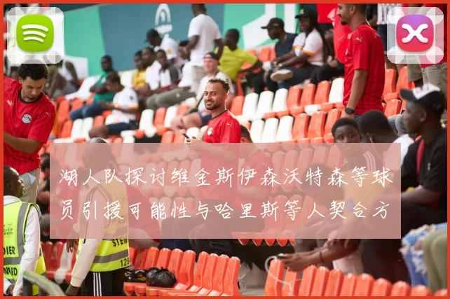 湖人队探讨维金斯伊森沃特森等球员引援可能性与哈里斯等人契合方向