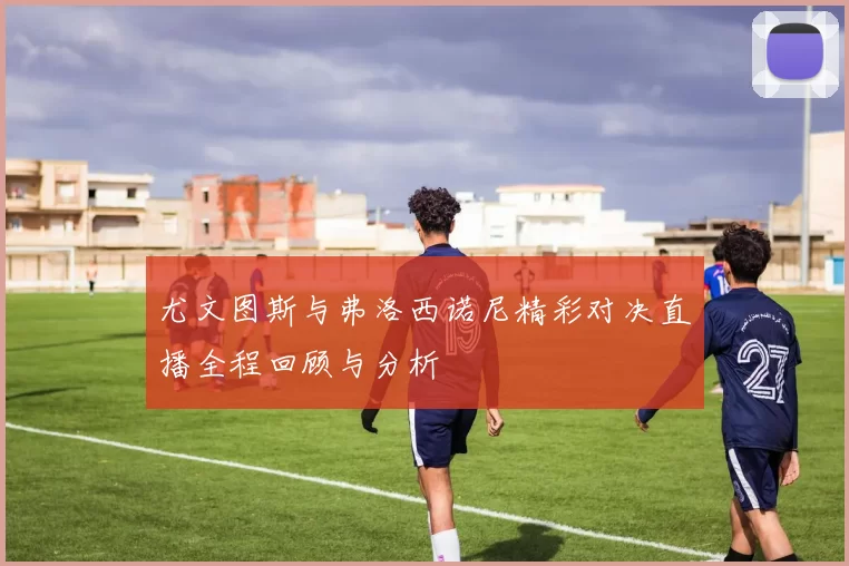 尤文图斯与弗洛西诺尼精彩对决直播全程回顾与分析