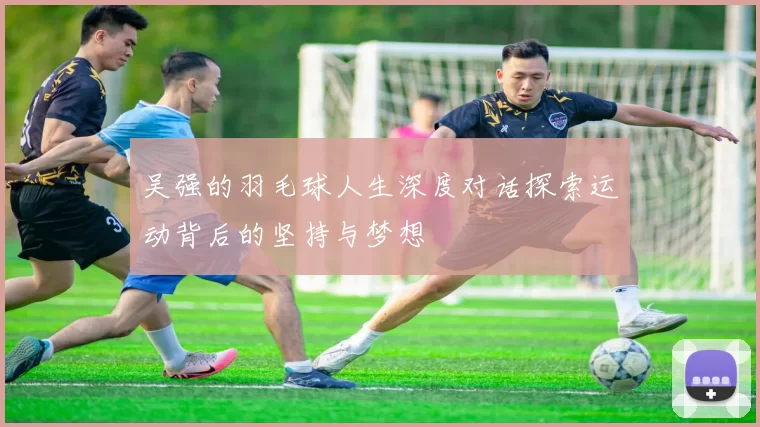 吴强的羽毛球人生深度对话探索运动背后的坚持与梦想
