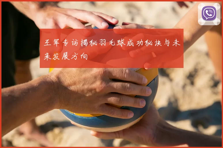 王军专访揭秘羽毛球成功秘诀与未来发展方向