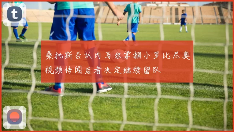 桑托斯否认内马尔掌掴小罗比尼奥视频传闻后者决定继续留队