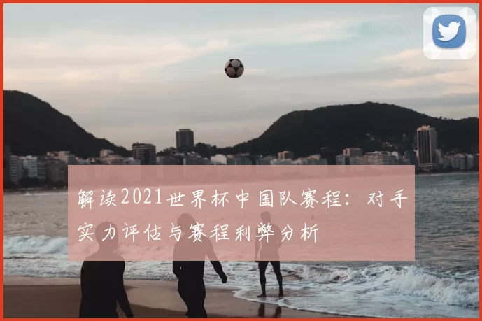 解读2021世界杯中国队赛程:对手实力评估与赛程利弊分析