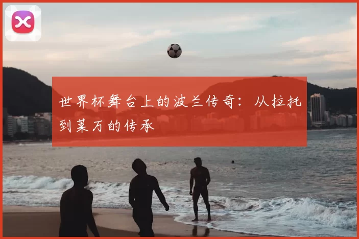 世界杯舞台上的波兰传奇:从拉托到莱万的传承