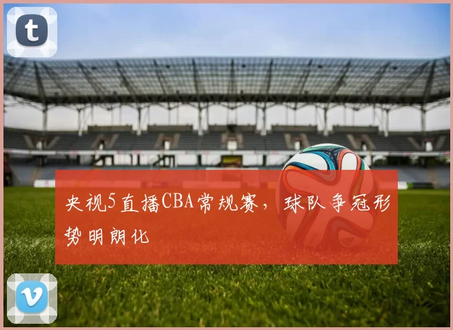 央视5直播CBA常规赛,球队争冠形势明朗化