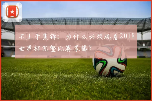 不止于集锦:为什么必须观看2018世界杯完整比赛录像?
