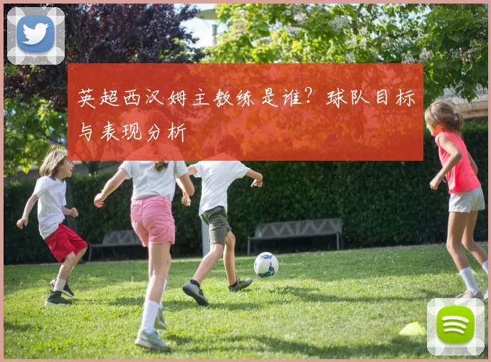 英超西汉姆主教练是谁?球队目标与表现分析