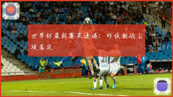 世界杯最新赛果速递:昨夜激战尘埃落定