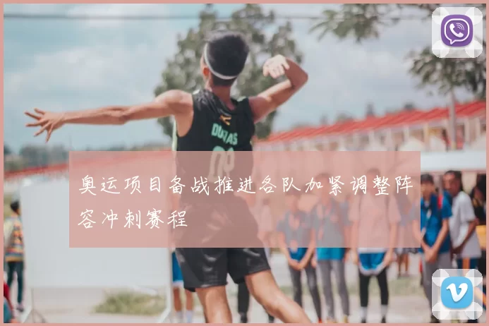 奥运项目备战推进各队加紧调整阵容冲刺赛程