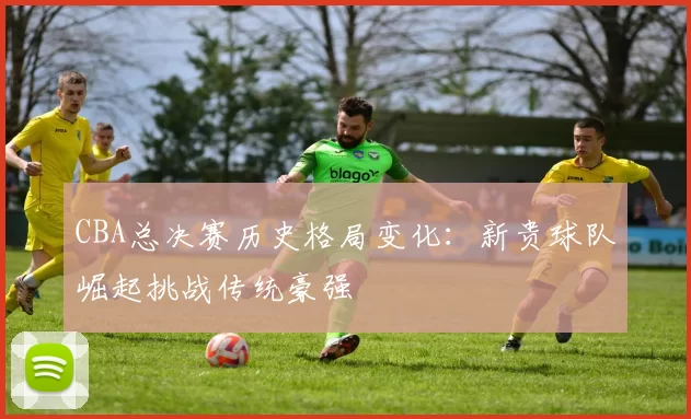 CBA总决赛历史格局变化：新贵球队崛起挑战传统豪强
