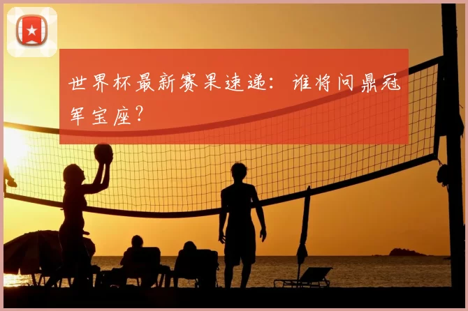 世界杯最新赛果速递:谁将问鼎冠军宝座?