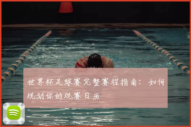 世界杯足球赛完整赛程指南：如何规划你的观赛日历