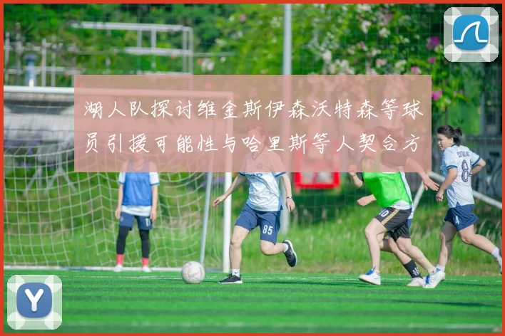 湖人队探讨维金斯伊森沃特森等球员引援可能性与哈里斯等人契合方向