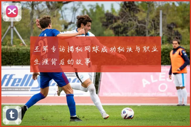 王军专访揭秘网球成功秘诀与职业生涯背后的故事
