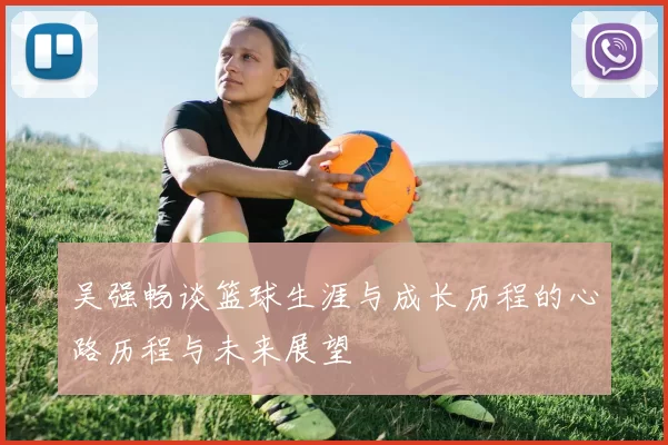 吴强畅谈篮球生涯与成长历程的心路历程与未来展望