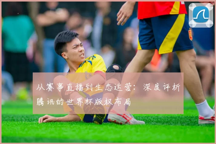 从赛事直播到生态运营:深度评析腾讯的世界杯版权布局