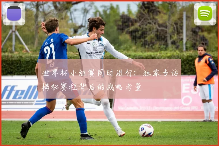 世界杯小组赛同时进行:独家专访揭秘赛程背后的战略考量