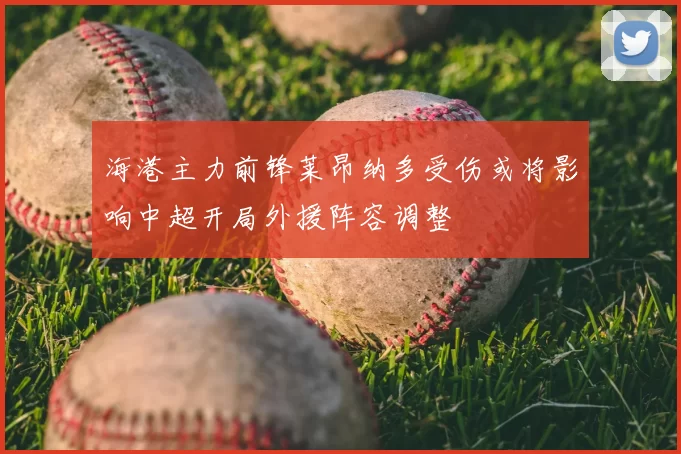海港主力前锋莱昂纳多受伤或将影响中超开局外援阵容调整