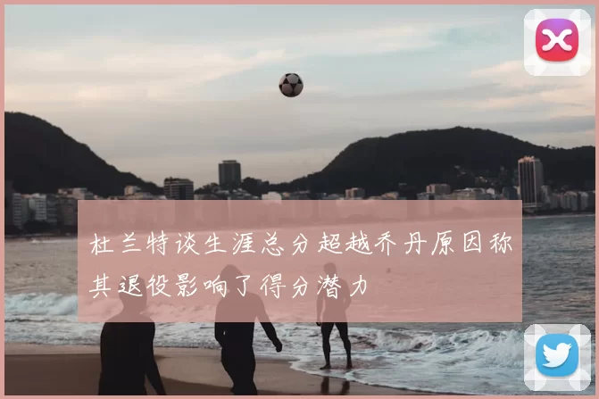 杜兰特谈生涯总分超越乔丹原因称其退役影响了得分潜力
