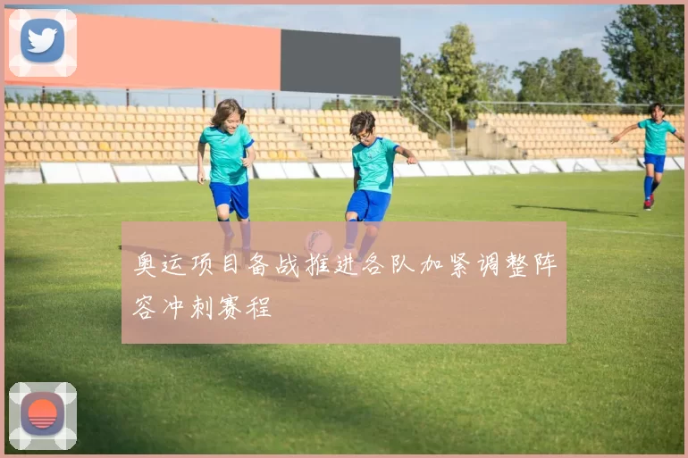 奥运项目备战推进各队加紧调整阵容冲刺赛程