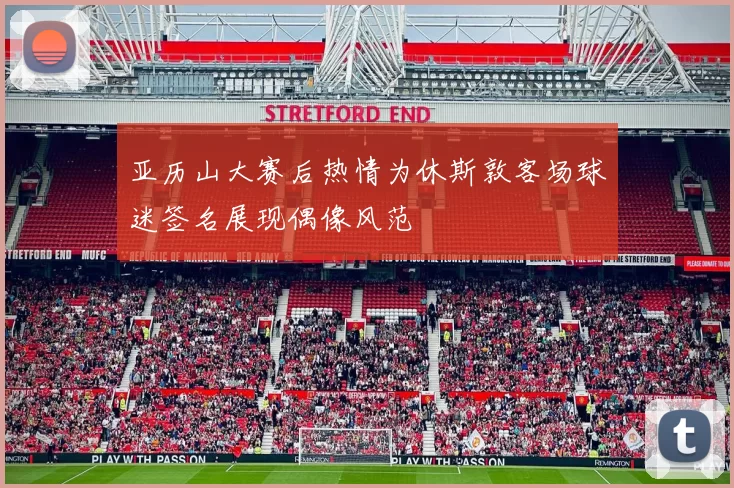 亚历山大赛后热情为休斯敦客场球迷签名展现偶像风范