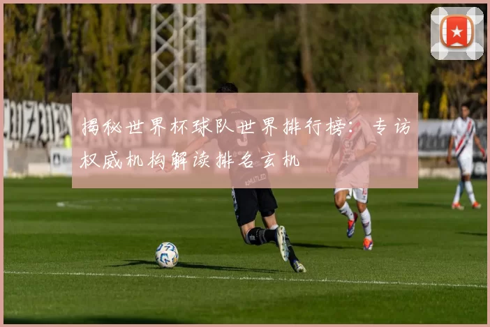 揭秘世界杯球队世界排行榜:专访权威机构解读排名玄机