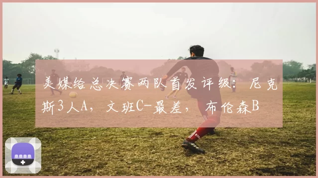 美媒给总决赛两队首发评级:尼克斯3人A,文班C-最差, 布伦森B
