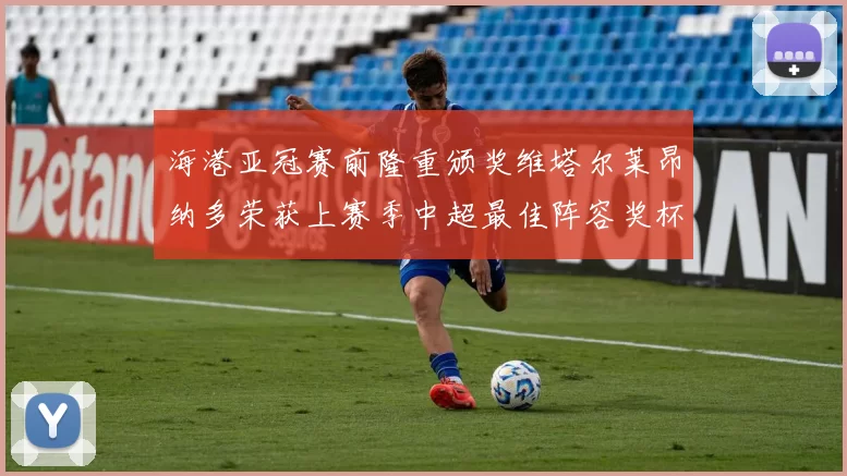 海港亚冠赛前隆重颁奖维塔尔莱昂纳多荣获上赛季中超最佳阵容奖杯