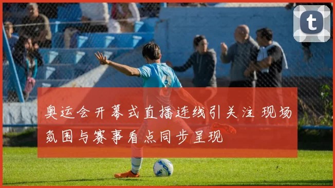 奥运会开幕式直播连线引关注 现场氛围与赛事看点同步呈现
