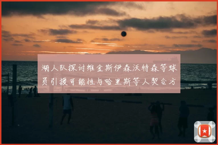 湖人队探讨维金斯伊森沃特森等球员引援可能性与哈里斯等人契合方向