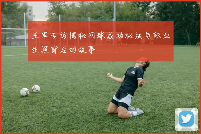 王军专访揭秘网球成功秘诀与职业生涯背后的故事